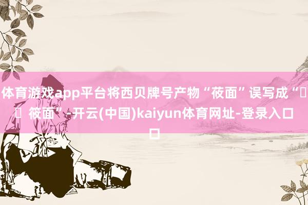 体育游戏app平台将西贝牌号产物“莜面”误写成“筱面”-开云(中国)kaiyun体育网址-登录入口