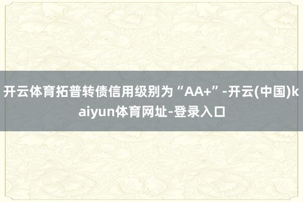 开云体育拓普转债信用级别为“AA+”-开云(中国)kaiyun体育网址-登录入口