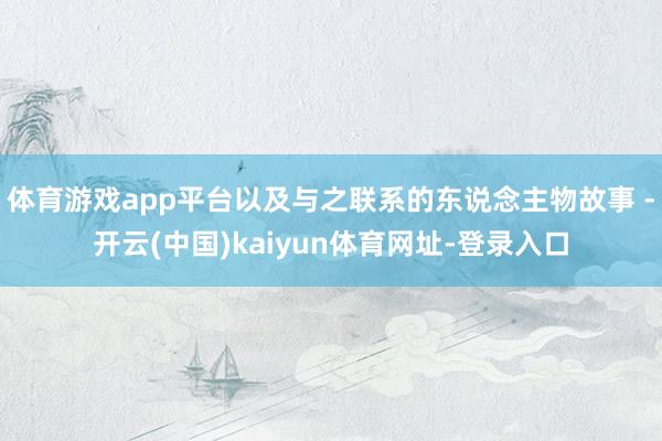 体育游戏app平台以及与之联系的东说念主物故事 -开云(中国)kaiyun体育网址-登录入口