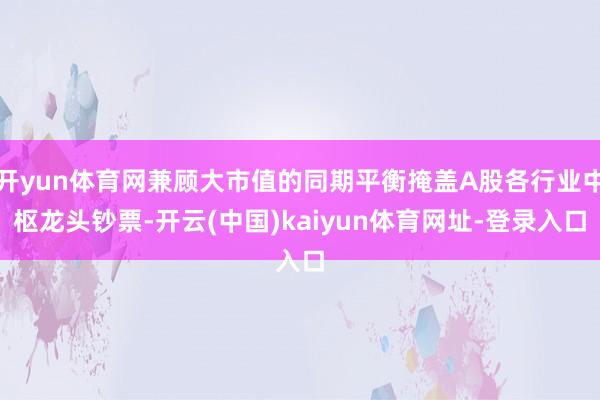 开yun体育网兼顾大市值的同期平衡掩盖A股各行业中枢龙头钞票-开云(中国)kaiyun体育网址-登录入口