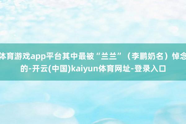 体育游戏app平台其中最被“兰兰”（李鹏奶名）悼念的-开云(中国)kaiyun体育网址-登录入口