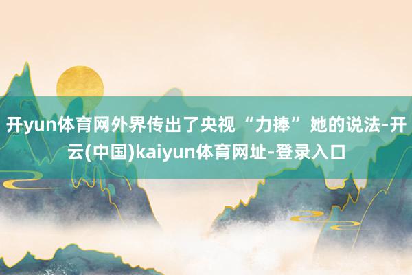 开yun体育网外界传出了央视 “力捧” 她的说法-开云(中国)kaiyun体育网址-登录入口