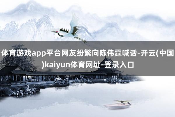 体育游戏app平台网友纷繁向陈伟霆喊话-开云(中国)kaiyun体育网址-登录入口