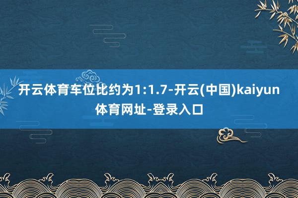 开云体育车位比约为1:1.7-开云(中国)kaiyun体育网址-登录入口