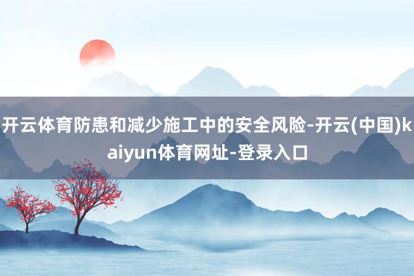 开云体育防患和减少施工中的安全风险-开云(中国)kaiyun体育网址-登录入口
