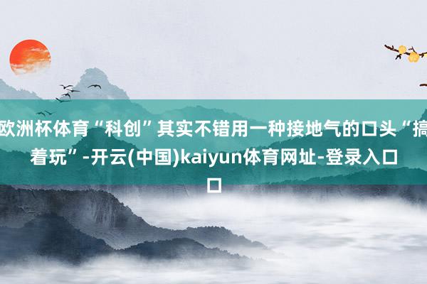 欧洲杯体育“科创”其实不错用一种接地气的口头“搞着玩”-开云(中国)kaiyun体育网址-登录入口