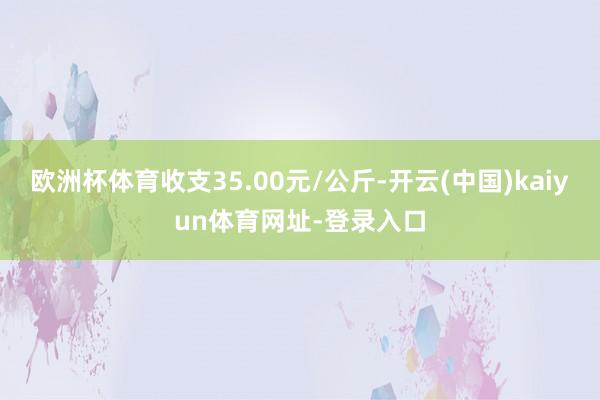 欧洲杯体育收支35.00元/公斤-开云(中国)kaiyun体育网址-登录入口