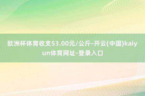 欧洲杯体育收支53.00元/公斤-开云(中国)kaiyun体育网址-登录入口