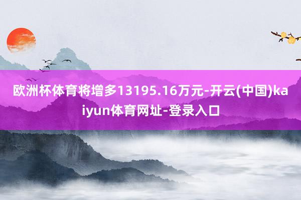 欧洲杯体育将增多13195.16万元-开云(中国)kaiyun体育网址-登录入口