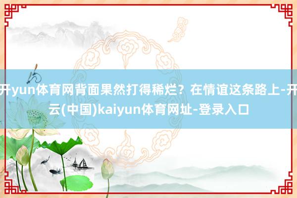 开yun体育网背面果然打得稀烂？在情谊这条路上-开云(中国)kaiyun体育网址-登录入口