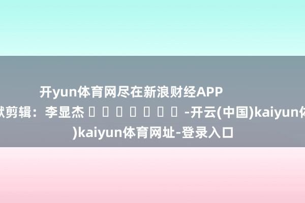 开yun体育网尽在新浪财经APP            						包袱剪辑：李显杰 							-开云(中国)kaiyun体育网址-登录入口