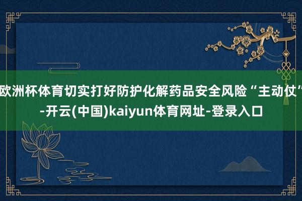 欧洲杯体育切实打好防护化解药品安全风险“主动仗”-开云(中国)kaiyun体育网址-登录入口