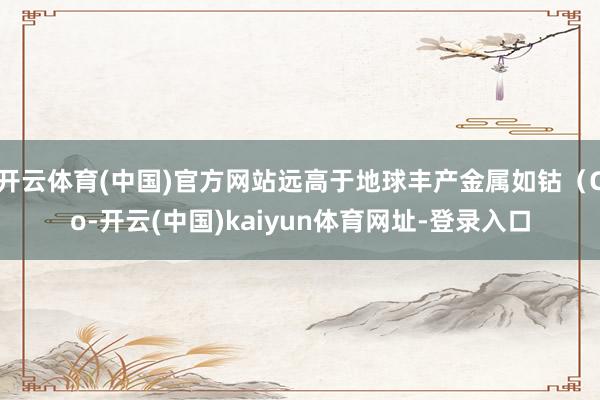 开云体育(中国)官方网站远高于地球丰产金属如钴（Co-开云(中国)kaiyun体育网址-登录入口