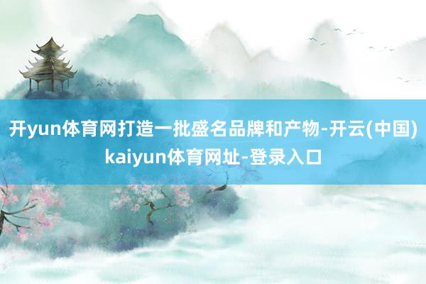 开yun体育网打造一批盛名品牌和产物-开云(中国)kaiyun体育网址-登录入口