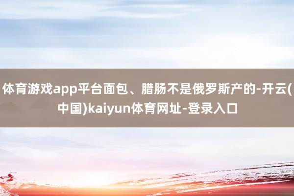 体育游戏app平台面包、腊肠不是俄罗斯产的-开云(中国)kaiyun体育网址-登录入口