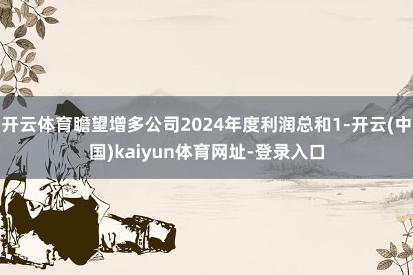 开云体育瞻望增多公司2024年度利润总和1-开云(中国)kaiyun体育网址-登录入口