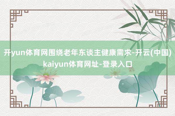 开yun体育网围绕老年东谈主健康需求-开云(中国)kaiyun体育网址-登录入口