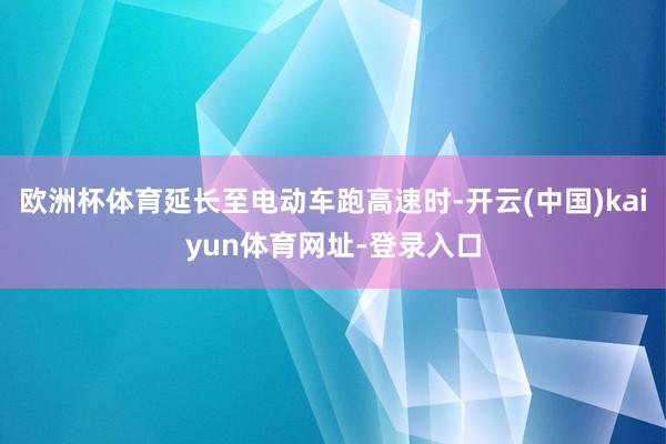 欧洲杯体育延长至电动车跑高速时-开云(中国)kaiyun体育网址-登录入口