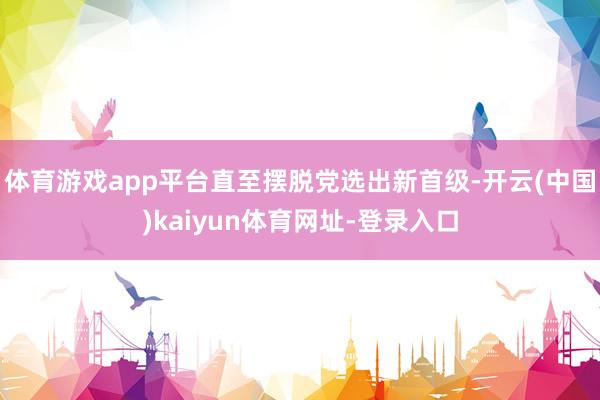 体育游戏app平台直至摆脱党选出新首级-开云(中国)kaiyun体育网址-登录入口