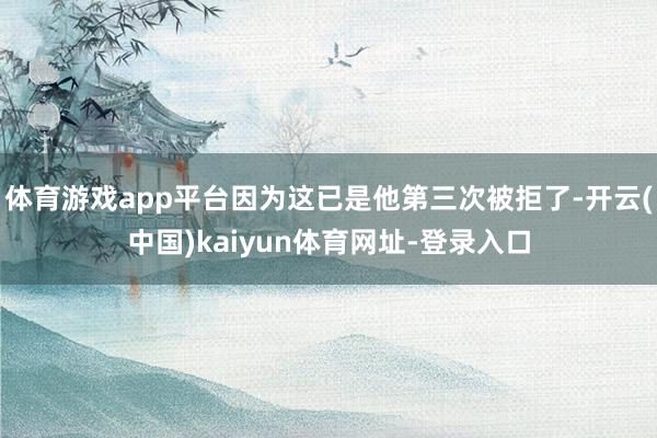 体育游戏app平台因为这已是他第三次被拒了-开云(中国)kaiyun体育网址-登录入口