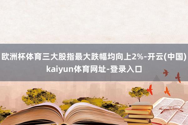 欧洲杯体育三大股指最大跌幅均向上2%-开云(中国)kaiyun体育网址-登录入口