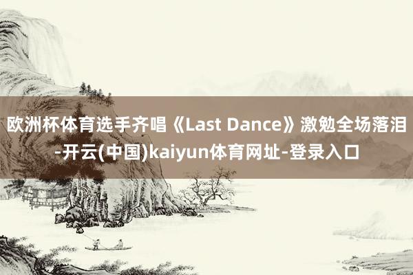 欧洲杯体育选手齐唱《Last Dance》激勉全场落泪-开云(中国)kaiyun体育网址-登录入口