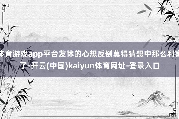 体育游戏app平台发怵的心想反倒莫得猜想中那么利害了-开云(中国)kaiyun体育网址-登录入口