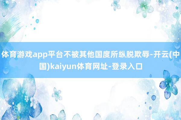 体育游戏app平台不被其他国度所纵脱欺辱-开云(中国)kaiyun体育网址-登录入口