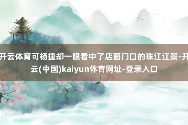 开云体育可杨捷却一眼看中了店面门口的珠江江景-开云(中国)kaiyun体育网址-登录入口