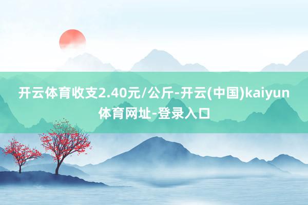 开云体育收支2.40元/公斤-开云(中国)kaiyun体育网址-登录入口