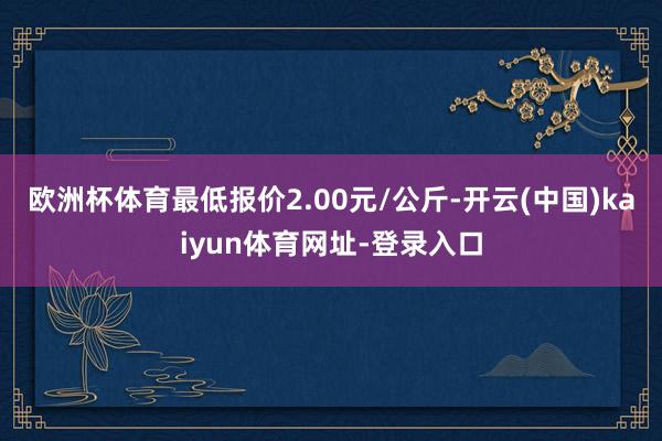 欧洲杯体育最低报价2.00元/公斤-开云(中国)kaiyun体育网址-登录入口