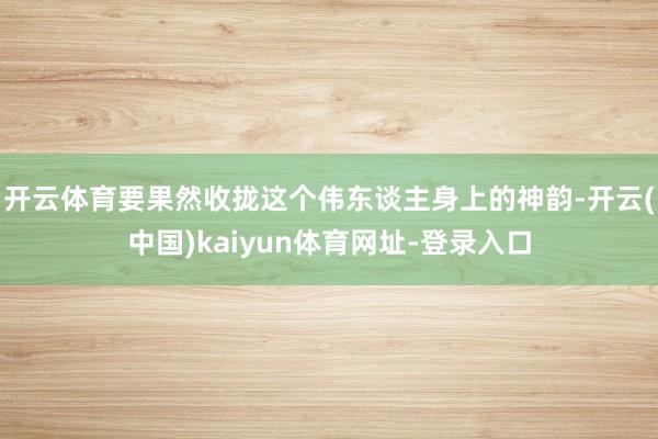 开云体育要果然收拢这个伟东谈主身上的神韵-开云(中国)kaiyun体育网址-登录入口