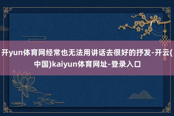 开yun体育网经常也无法用讲话去很好的抒发-开云(中国)kaiyun体育网址-登录入口