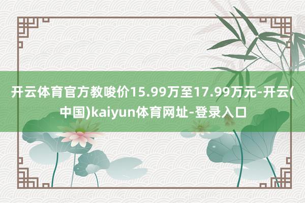 开云体育官方教唆价15.99万至17.99万元-开云(中国)kaiyun体育网址-登录入口