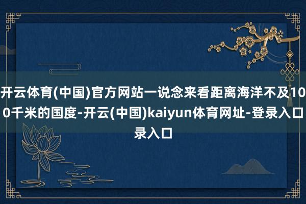 开云体育(中国)官方网站一说念来看距离海洋不及100千米的国度-开云(中国)kaiyun体育网址-登录入口