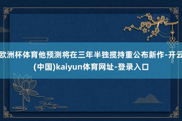 欧洲杯体育他预测将在三年半独揽持重公布新作-开云(中国)kaiyun体育网址-登录入口