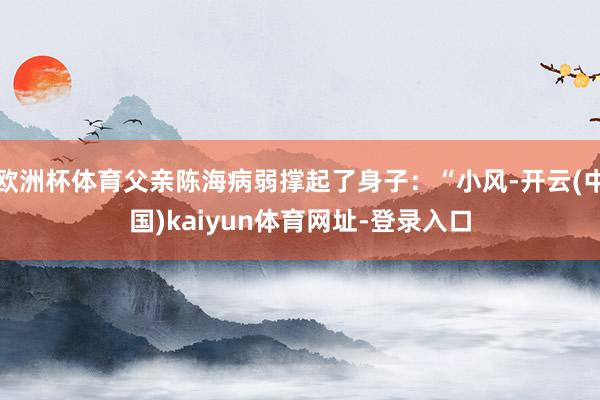 欧洲杯体育父亲陈海病弱撑起了身子：“小风-开云(中国)kaiyun体育网址-登录入口