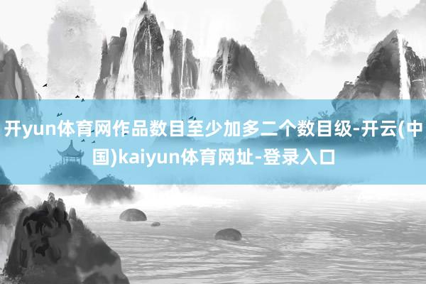 开yun体育网作品数目至少加多二个数目级-开云(中国)kaiyun体育网址-登录入口