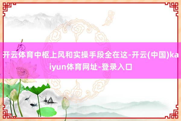 开云体育中枢上风和实操手段全在这-开云(中国)kaiyun体育网址-登录入口