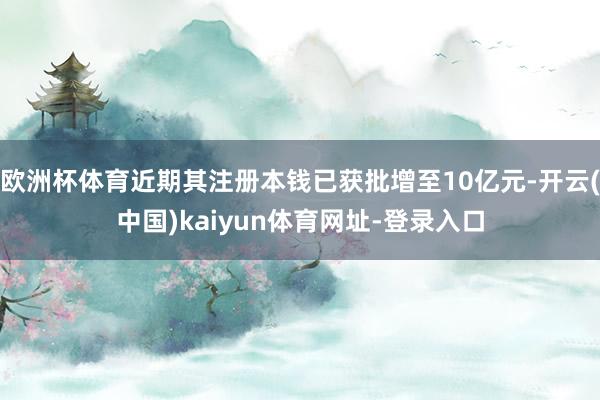 欧洲杯体育近期其注册本钱已获批增至10亿元-开云(中国)kaiyun体育网址-登录入口