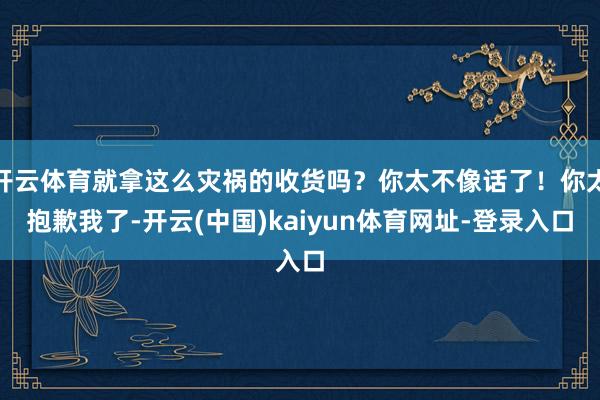 开云体育就拿这么灾祸的收货吗？你太不像话了！你太抱歉我了-开云(中国)kaiyun体育网址-登录入口