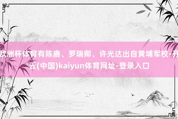 欧洲杯体育有陈赓、罗瑞卿、许光达出自黄埔军校-开云(中国)kaiyun体育网址-登录入口