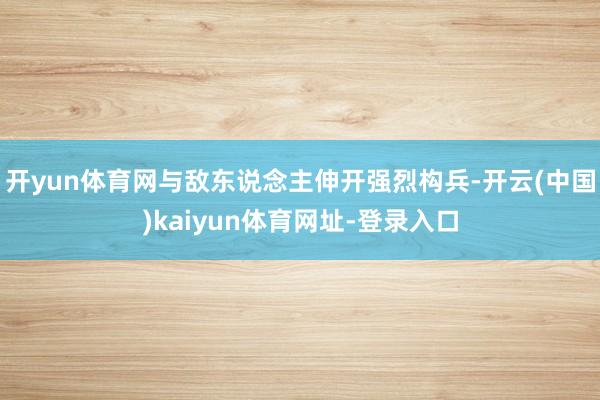 开yun体育网与敌东说念主伸开强烈构兵-开云(中国)kaiyun体育网址-登录入口