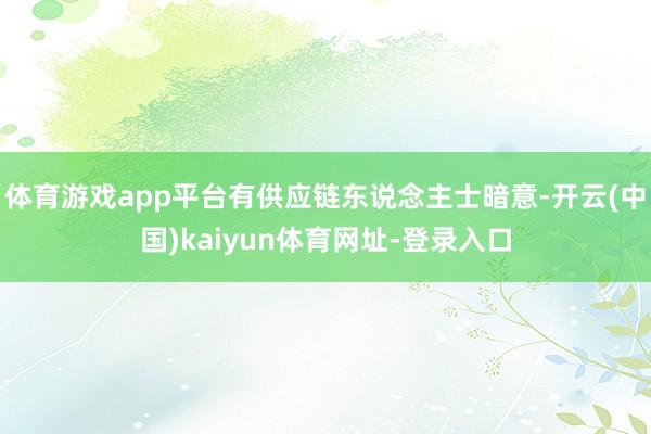 体育游戏app平台有供应链东说念主士暗意-开云(中国)kaiyun体育网址-登录入口