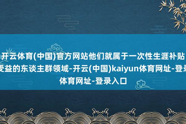 开云体育(中国)官方网站他们就属于一次性生涯补贴不错受益的东谈主群领域-开云(中国)kaiyun体育网址-登录入口