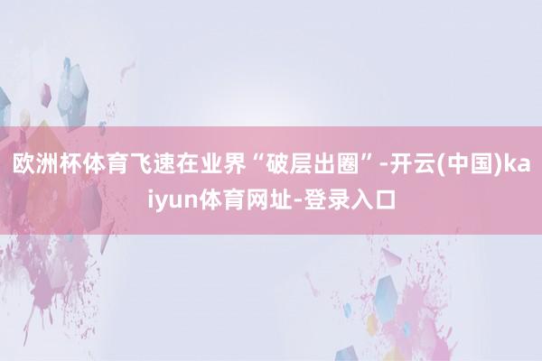 欧洲杯体育飞速在业界“破层出圈”-开云(中国)kaiyun体育网址-登录入口