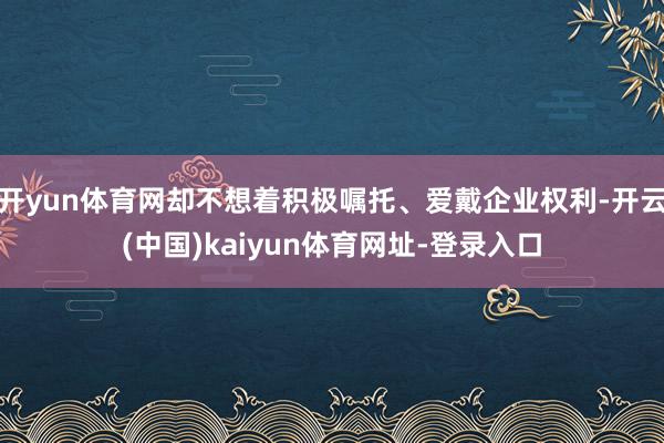 开yun体育网却不想着积极嘱托、爱戴企业权利-开云(中国)kaiyun体育网址-登录入口