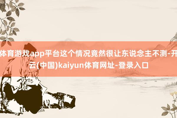 体育游戏app平台这个情况竟然很让东说念主不测-开云(中国)kaiyun体育网址-登录入口
