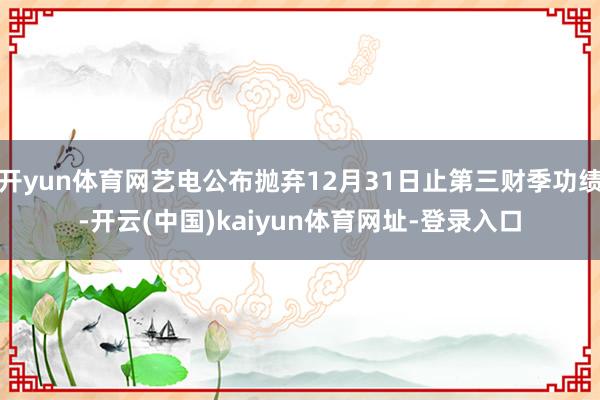 开yun体育网艺电公布抛弃12月31日止第三财季功绩-开云(中国)kaiyun体育网址-登录入口