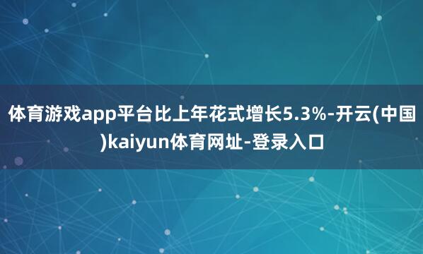 体育游戏app平台比上年花式增长5.3%-开云(中国)kaiyun体育网址-登录入口